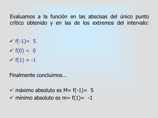 Evaluamos a la función en las abscisas del único punto
crítico obtenido y en las de los extremos del intervalo:
 f(-1)= 5
 f(0) = 0
 f(1) = -1
Finalmente concluimos…
 máximo absoluto es M= f(-1)= 5
 mínimo absoluto es m= f(1)= -1
 