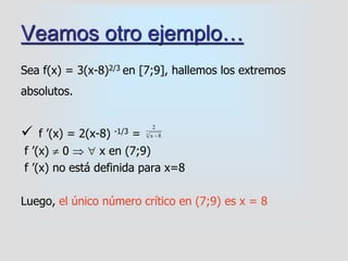Veamos otro ejemplo…
Sea f(x) = 3(x-8)2/3 en [7;9], hallemos los extremos
absolutos.
 f ’(x) = 2(x-8) -1/3 =
f ’(x)  0   x en (7;9)
f ’(x) no está definida para x=8
Luego, el único número crítico en (7;9) es x = 8
3
8x
2

 