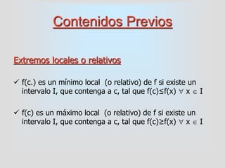Contenidos Previos
Extremos locales o relativos
 f(c.) es un mínimo local (o relativo) de f si existe un
intervalo I, que contenga a c, tal que f(c)≤f(x)  x  I
 f(c) es un máximo local (o relativo) de f si existe un
intervalo I, que contenga a c, tal que f(c)≥f(x)  x  I
 