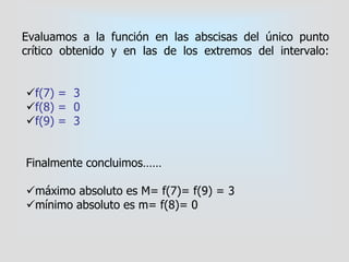 f(7) = 3
f(8) = 0
f(9) = 3
Finalmente concluimos……
máximo absoluto es M= f(7)= f(9) = 3
mínimo absoluto es m= f(8)= 0
Evaluamos a la función en las abscisas del único punto
crítico obtenido y en las de los extremos del intervalo:
 