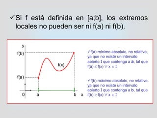 Si f está definida en [a;b], los extremos
locales no pueden ser ni f(a) ni f(b).
0 a b x
[ ]
y
f(b)
f(a)


f(x)
f(a) mínimo absoluto, no relativo,
ya que no existe un intervalo
abierto I que contenga a a, tal que
f(a)  f(x)  x  I
f(b) máximo absoluto, no relativo,
ya que no existe un intervalo
abierto I que contenga a b, tal que
f(b)  f(x)  x  I
 