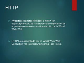 HTTP
 Hypertext Transfer Protocol o HTTP (en
español protocolo de transferencia de hipertexto) es
el protocolo usado en cada transacción de la World
Wide Web.
 HTTP fue desarrollado por el World Wide Web
Consurtion y la Internet Engineering Task Force.
 