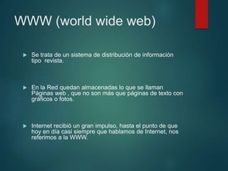 WWW (world wide web)
 Se trata de un sistema de distribución de información
tipo revista.
 En la Red quedan almacenadas lo que se llaman
Páginas web , que no son más que páginas de texto con
gráficos o fotos.
 Internet recibió un gran impulso, hasta el punto de que
hoy en día casi siempre que hablamos de Internet, nos
referimos a la WWW.
 