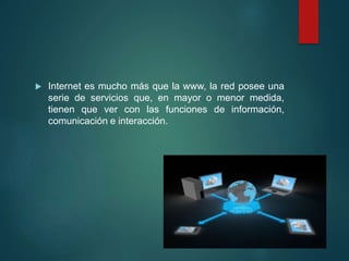  Internet es mucho más que la www, la red posee una
serie de servicios que, en mayor o menor medida,
tienen que ver con las funciones de información,
comunicación e interacción.
 