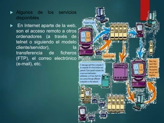  Algunos de los servicios
disponibles
 En Internet aparte de la web,
son el acceso remoto a otros
ordenadores (a través de
telnet o siguiendo el modelo
cliente/servidor), la
transferencia de ficheros
(FTP), el correo electrónico
(e-mail), etc.
 