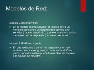 Modelos de Red:
Modelo Cliente/servidor:
 En el modelo cliente servidor, el cliente envía un
mensaje solicitando un determinado servicio a un
servidor (hace una petición), y este envía uno o varios
mensajes con la respuesta (provee el servicio).
Modelo P2P (Punto a punto):
 En una red punto a punto, los dispositivos en red
actúan como socios iguales, o pares entre sí. Como
pares, cada dispositivo puede tomar el rol de esclavo
o la función de maestro.
 