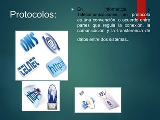 Protocolos:
 En Informática y
Telecomunicaciones, un protocolo
es una convención, o acuerdo entre
partes que regula la conexión, la
comunicación y la transferencia de
datos entre dos sistemas.
 