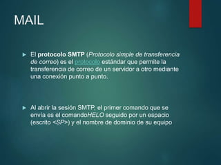 MAIL
 El protocolo SMTP (Protocolo simple de transferencia
de correo) es el protocolo estándar que permite la
transferencia de correo de un servidor a otro mediante
una conexión punto a punto.
 Al abrir la sesión SMTP, el primer comando que se
envía es el comandoHELO seguido por un espacio
(escrito <SP>) y el nombre de dominio de su equipo
 