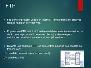 FTP
 File transfer protocol usado en internet. Permite transferir archivos
locales hacia un servidor web.
 El protocolo FTP está incluido dentro del modelo cliente-servidor, es
decir, un equipo envía órdenes (el cliente) y el otro espera
solicitudes para llevar a cabo acciones (el servidor).
 Durante una conexión FTP, se encuentran abiertos dos canales de
transmisión:
Un canal de comandos (canal de control)
Un canal de datos
 