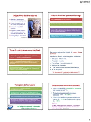 06/12/2011




       Objetivos del muestreo                                           Toma de muestras para microbiología
 Detectar la presencia de                                               Debe ser representativa del lote del producto.
  microorganismos patógenos.
 Evaluar el cumplimiento de
                                                                         No debe sufrir daño o transformación durante el transporte y
  las normas microbiológicas.                                            almacenamiento.
 Conocer la vida útil del
  producto.
                                                                         Debe protegerse de contaminaciones externas ocasionadas por el
 Conocer el estado higiénico                                            aire, el recipiente de muestreo, los equipos de toma de muestra o
                                                                         por una incorrecta manipulación.
  de la industria, ambiente,
  equipos, manipuladores, etc.
 Investigar brotes alimentarios.                                        Debería (siempre que sea posible) enviarse al laboratorio en su
                          Marcela Martínez M.Sc.
                                                                         recipiente original, sin abrir.
                                                                                                   Marcela Martínez M.Sc.




Toma de muestras para microbiología
                                                                        La muestra debe ser identificada de manera clara y
                                                                        completa.
Si el producto es voluminoso, se transfiere en condiciones
asépticas, una porción a un recipiente estéril.                         Información mínima necesaria para el laboratorio:
                                                                         Naturaleza del alimento.
El recipiente no debería llenarse en más de ¾ de su capacidad            Peso de la muestra.
para evitar posibles vertidos y favorecer el mezclado en el
laboratorio.                                                             Fecha, lugar y hora del muestreo.
                                                                         Razones del muestreo.
Utensilios para el muestreo: cucharas, sacabocados, espátulas,           T del producto en el momento del muestreo.
taladros, cuchillos, pipetas, siempre estériles y escogidos de
acuerdo a la naturaleza del alimento.                                    T de recepción.
                                                                             De esto depende la aceptación de la muestra !!!
                           Marcela Martínez M.Sc.                                                  Marcela Martínez M.Sc.




          Transporte de la muestra                                        Temperaturas de transporte recomendadas
  Debe asegurar que se minimice la alteración en el número de
  microorganismos presentes.
                                                                          Productos estables: temperatura ambiente
                                                                           (por debajo de 40 ºC)
  La muestra se envía al laboratorio con prontitud, manteniendo
  dentro de lo posible, las condiciones de almacenamiento originales.     Productos inestables a temperatura
                                                                           ambiente: entre 1 ºC y 8 ºC
   Debe empaquetarse de forma que se eviten roturas o derrames.
                                                                          Productos congelados y ultracongelados:
  Las muestras que necesitan refrigeración o congelación deben             menos de - 15 ºC, preferiblemente menos
  transportarse en contenedores aislantes, con refrigerantes o hielo       de - 18ºC
  seco, a fin de mantener las temperaturas de transporte
  respectivas.
                                                                           Referencia:
                                                                           NTC 4092:2009 Microbiología de los alimentos y productos para
                 No debe utilizase hielo suelto para                       alimentación animal- Requisitos generales y directrices para
                      evitar contaminaciones.
                       Marcela Martínez M.Sc.
                                                                           análisis microbiológico. Marcela Martínez M.Sc.




                                                                                                                                                   2
 