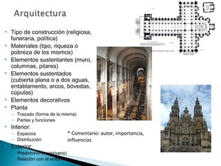 • Tipo de construcción (religiosa,
funeraria, política)
• Materiales (tipo, riqueza o
pobreza de los mismos)
• Elementos sustentantes (muro,
columnas, pilares)
• Elementos sustentados
(cubierta plana o a dos aguas,
entablamento, arcos, bóvedas,
cúpulas)
• Elementos decorativos
• Planta
– Trazado (forma de la misma)
– Partes y funciones
• Interior:
– Espacios
– Distribución
• Exterior:
– Predominio (muro/vano)
– Relación con el entorno
* Comentario: autor, importancia,
influencias
 