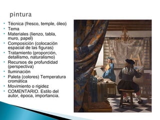 • Técnica (fresco, temple, óleo)
• Tema
• Materiales (lienzo, tabla,
muro, papel)
• Composición (colocación
espacial de las figuras)
• Tratamiento (proporción,
detallismo, naturalismo)
• Recursos de profundidad
(perspectiva)
• Iluminación
• Paleta (colores) Temperatura
cromática
• Movimiento o rigidez
• COMENTARIO. Estilo del
autor, época, importancia.
 