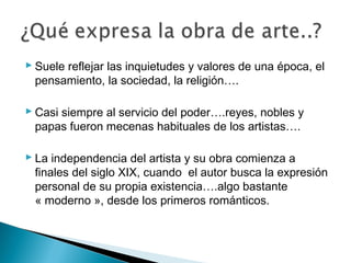  Suele reflejar las inquietudes y valores de una época, el
pensamiento, la sociedad, la religión….
 Casi siempre al servicio del poder….reyes, nobles y
papas fueron mecenas habituales de los artistas….
 La independencia del artista y su obra comienza a
finales del siglo XIX, cuando el autor busca la expresión
personal de su propia existencia….algo bastante
« moderno », desde los primeros románticos.
 
