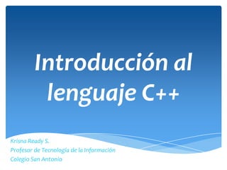 Introducción al
          lenguaje C++
Krisna Ready S.
Profesor de Tecnología de la Información
Colegio San Antonio
 