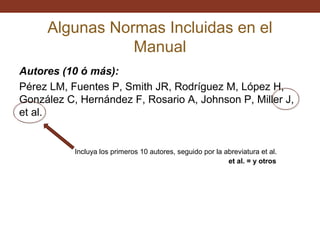 Algunas Normas Incluidas en el
Manual
Autores (10 ó más):
Pérez LM, Fuentes P, Smith JR, Rodríguez M, López H,
González C, Hernández F, Rosario A, Johnson P, Miller J,
et al.

Incluya los primeros 10 autores, seguido por la abreviatura et al.
et al. = y otros

 