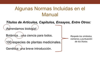 Algunas Normas Incluidas en el
Manual
Títulos de Artículos, Capítulos, Ensayos, Entre Otros:
iAprendamos biología!
Botánica…una ciencia para todos.

100 especies de plantas medicinales.
Genética: una breve introducción.

Respete los símbolos,
números y puntuación
de los títulos.

 