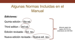 Algunas Normas Incluidas en el
Manual
Ediciones:
Quinta edición – 5ta ed.
Third edition – 3rd ed.
Edición revisada – Ed. rev.
Nueva edición revisada – Nueva ed. rev.

Abrevie según las
reglas (29.3.6.3) y
estándares de ISO 832.

 