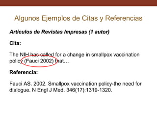 Algunos Ejemplos de Citas y Referencias
Artículos de Revistas Impresas (1 autor)
Cita:
The NIH has called for a change in smallpox vaccination
policy (Fauci 2002) that…
Referencia:
Fauci AS. 2002. Smallpox vaccination policy-the need for
dialogue. N Engl J Med. 346(17):1319-1320.

 