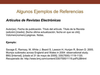 Algunos Ejemplos de Referencias
Artículos de Revistas Electrónicas
Autor(es). Fecha de publicación. Título del artículo. Título de la Revista
(edición) [medio]. [fecha última actualización; fecha en que se citó];
Volúmen(número):páginas. Notas.
Ejemplo:
Savage E, Ramsay, M, White J, Beard S, Lawson H, Hunjan R, Brown D. 2005.
Mumps outbreaks across England and Wales in 2004: observational study.
BMJ [Internet]. [citado el 31 de mayo de 2005]; 330(7500):1119-1120.
Recuperado de: http://www.bmj.com/content/330/7500/1119.pdf%2Bhtml

 