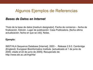 Algunos Ejemplos de Referencias
Bases de Datos en Internet
Título de la base de datos [medium designator]. Fecha de comienzo – fecha de
finalización. Edición. Lugar de publicación: Casa Publicadora. [fecha última
actualización; fecha en que se citó]. Notas.
Ejemplo:
IMGT/HLA Sequence Database [Internet]. 2003 - . Release 2.9.0. Cambridge
(England): European Bioinformatics Institute. [actualizado el 1 de junio de
2005; citado el 22 de junio de 2005]. Recuperado de:
http://www.ebi.ac.uk/imgt/hla/

 