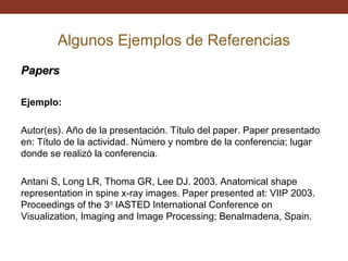 Algunos Ejemplos de Referencias
Papers
Ejemplo:
Autor(es). Año de la presentación. Título del paper. Paper presentado
en: Título de la actividad. Número y nombre de la conferencia; lugar
donde se realizó la conferencia.
Antani S, Long LR, Thoma GR, Lee DJ. 2003. Anatomical shape
representation in spine x-ray images. Paper presented at: VIIP 2003.
Proceedings of the 3rd IASTED International Conference on
Visualization, Imaging and Image Processing; Benalmadena, Spain.

 