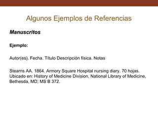 Algunos Ejemplos de Referencias
Manuscritos
Ejemplo:
Autor(es). Fecha. Título Descripción física. Notas
Stearns AA. 1864. Armory Square Hospital nursing diary. 70 hojas.
Ubicado en: History of Medicine Division, National Library of Medicine,
Bethesda, MD; MS B 372.

 