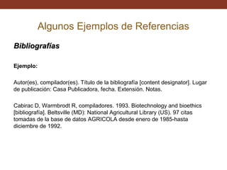 Algunos Ejemplos de Referencias
Bibliografías
Ejemplo:
Autor(es), compilador(es). Título de la bibliografía [content designator]. Lugar
de publicación: Casa Publicadora, fecha. Extensión. Notas.
Cabirac D, Warmbrodt R, compiladores. 1993. Biotechnology and bioethics
[bibliografía]. Beltsville (MD): National Agricultural Library (US). 97 citas
tomadas de la base de datos AGRICOLA desde enero de 1985-hasta
diciembre de 1992.

 