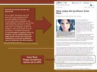 Extracto de artículo tomado del
Extracto de artículo tomado del
Nuevo Día:
Nuevo Día:
Por su parte, Hernández dijo a El
Por su parte, Hernández dijo a El
Nuevo Día que considera tomar
Nuevo Día que considera tomar
acciones legales contra Ríos.
acciones legales contra Ríos.
“En principio, busco establecer una
“En principio, busco establecer una
responsabilidad moral seria, que en ese
responsabilidad moral seria, que en ese
comunicado de Iván Ríos no queda
comunicado de Iván Ríos no queda
nada clara. Si el diálogo y la ética no
nada clara. Si el diálogo y la ética no
bastasen, habría que actuar en otros
bastasen, habría que actuar en otros
escenarios”, manifestó Hernández.
escenarios”, manifestó Hernández.
La comunicadora cuestionó cómo un
La comunicadora cuestionó cómo un
profesor con las credenciales que
profesor con las credenciales que
alega puede olvidar una norma tan
alega puede olvidar una norma tan
elemental en el mundo académico
elemental en el mundo académico
como la atribución de otros autores.
como la atribución de otros autores.
Información obtenida del Nuevo Día:
http://www.elnuevodia.com/meaculpadelprofesorivanrios-1345919.html

Caso Real:
Caso Real:
Plagio Académico
Plagio Académico
Dentro de la UPR
Dentro de la UPR

Información obtenida del Nuevo Día : http://www.elnuevodia.com/meaculpadelprofesorivanrios-1345919.html

 