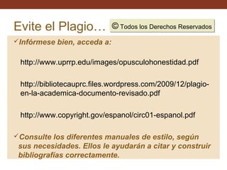 Evite el Plagio…

© Todos los Derechos Reservados
Todos los Derechos Reservados

Infórmese bien, acceda a:

http://www.uprrp.edu/images/opusculohonestidad.pdf
http://bibliotecauprc.files.wordpress.com/2009/12/plagioen-la-academica-documento-revisado.pdf
http://www.copyright.gov/espanol/circ01-espanol.pdf
Consulte los diferentes manuales de estilo, según

sus necesidades. Ellos le ayudarán a citar y construir
bibliografías correctamente.

 