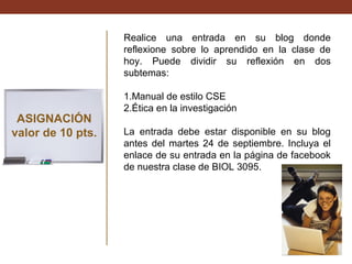Realice una entrada en su blog donde
reflexione sobre lo aprendido en la clase de
hoy. Puede dividir su reflexión en dos
subtemas:

ASIGNACIÓN
valor de 10 pts.

1.Manual de estilo CSE
2.Ética en la investigación
La entrada debe estar disponible en su blog
antes del martes 24 de septiembre. Incluya el
enlace de su entrada en la página de facebook
de nuestra clase de BIOL 3095.

 