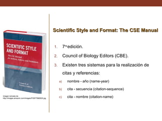 Scientific Style and Format: The CSE Manual
1.

7ma edición.

2.

Council of Biology Editors (CBE).

3.

Existen tres sistemas para la realización de
citas y referencias:
a)
b)

Imagen tomada de:
http://images.amazon.com/images/P/097796650X.jpg

nombre - año (name-year)
cita - secuencia (citation-sequence)

c)

cita - nombre (citation-name)

 