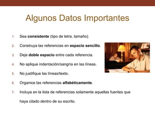Algunos Datos Importantes
1.

Sea consistente (tipo de letra, tamaño).

2.

Construya las referencias en espacio sencillo.

3.

Deje doble espacio entre cada referencia.

4.

No aplique indentación/sangría en las líneas.

5.

No justifique las líneas/texto.

6.

Organice las referencias alfabéticamente.

7.

Incluya en la lista de referencias solamente aquellas fuentes que
haya citado dentro de su escrito.

 