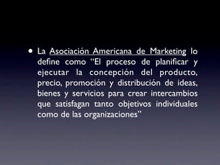 • La Asociación Americana de Marketing lo
  deﬁne como “El proceso de planiﬁcar y
  ejecutar la concepción del producto,
  precio, promoción y distribución de ideas,
  bienes y servicios para crear intercambios
  que satisfagan tanto objetivos individuales
  como de las organizaciones”
 