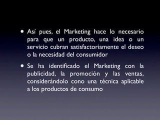• Así  pues, el Marketing hace lo necesario
  para que un producto, una idea o un
  servicio cubran satisfactoriamente el deseo
  o la necesidad del consumidor
• Se  ha identiﬁcado el Marketing con la
  publicidad, la promoción y las ventas,
  considerándolo cono una técnica aplicable
  a los productos de consumo
 