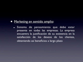 • Marketing en sentido amplio:
 -   Sistema de pensamiento que debe estar
     presente en todas las empresas. La empresa
     encuentra la justiﬁcación de su existencia en la
     satisfacción de los deseos de los clientes,
     obteniendo así beneﬁcios a largo plazo
 