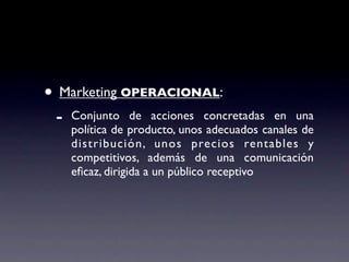 • Marketing OPERACIONAL:
 -   Conjunto de acciones concretadas en una
     política de producto, unos adecuados canales de
     distribución, unos precios rentables y
     competitivos, además de una comunicación
     eﬁcaz, dirigida a un público receptivo
 