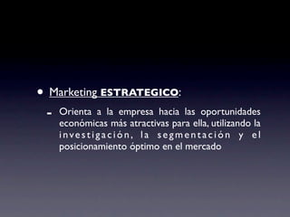 • Marketing ESTRATEGICO:
 -   Orienta a la empresa hacia las oportunidades
     económicas más atractivas para ella, utilizando la
     investigación, la segmentación y el
     posicionamiento óptimo en el mercado
 