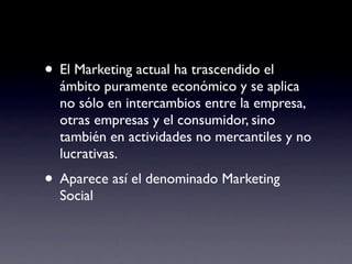 • El Marketing actual ha trascendido el
  ámbito puramente económico y se aplica
  no sólo en intercambios entre la empresa,
  otras empresas y el consumidor, sino
  también en actividades no mercantiles y no
  lucrativas.
• Aparece así el denominado Marketing
  Social
 