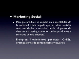 • Marketing Social:
 -   Plan que produce un cambio en la mentalidad de
     la sociedad. Nada impide que las ideas sociales
     sean estudiadas y tratadas desde el punto de
     vista del marketing, como lo son los productos y
     servicios de una empresa

 -   Ejemplos: Movimientos paciﬁstas, ONGs,
     organizaciones de consumidores y usuarios
 