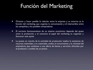 Función del Marketing

•   Orientar y hacer posible la relación entre la empresa y su entorno es la
    función del marketing, que organiza la comunicación y el intercambio entre
    las compañías y los posibles compradores

•   El correcto funcionamiento de un sistema económico depende del ajuste
    entre la producción y el consumo; el papel del marketing es organizar y
    favorecer este ajuste

•   La puesta en marcha de la actividad de producción implica la existencia de
    recursos materiales y no materiales, unidos al conocimiento y la voluntad del
    empresario, que conducen a una oferta de bienes y servicios ofrecidos por
    el productor a cambio de un precio
 