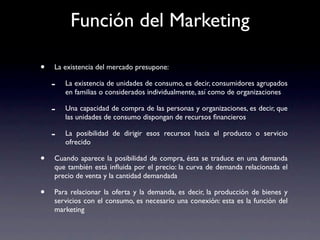 Función del Marketing

•   La existencia del mercado presupone:

    -   La existencia de unidades de consumo, es decir, consumidores agrupados
        en familias o considerados individualmente, así como de organizaciones

    -   Una capacidad de compra de las personas y organizaciones, es decir, que
        las unidades de consumo dispongan de recursos ﬁnancieros

    -   La posibilidad de dirigir esos recursos hacia el producto o servicio
        ofrecido

•   Cuando aparece la posibilidad de compra, ésta se traduce en una demanda
    que también está inﬂuida por el precio: la curva de demanda relacionada el
    precio de venta y la cantidad demandada

•   Para relacionar la oferta y la demanda, es decir, la producción de bienes y
    servicios con el consumo, es necesario una conexión: esta es la función del
    marketing
 