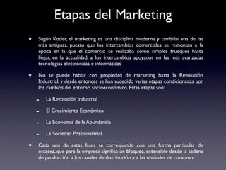 Etapas del Marketing
•   Según Kotler, el marketing es una disciplina moderna y también una de las
    más antiguas, puesto que los intercambios comerciales se remontan a la
    época en la que el comercio se realizaba como simples trueques hasta
    llegar, en la actualidad, a los intercambios apoyados en las más avanzadas
    tecnologías electrónicas e informáticas

•   No se puede hablar con propiedad de marketing hasta la Revolución
    Industrial, y desde entonces se han sucedido varias etapas condicionadas por
    los cambios del entorno socioeconómico. Estas etapas son:

    -   La Revolución Industrial

    -   El Crecimiento Económico

    -   La Economía de la Abundancia

    -   La Sociedad Postindustrial

•   Cada una de estas fases se corresponde con una forma particular de
    escasez, que para la empresa signiﬁca un bloqueo, extensible desde la cadena
    de producción a los canales de distribución y a las unidades de consumo
 