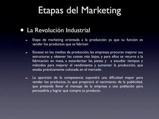 Etapas del Marketing

• La Revolución Industrial
  -   Etapa de marketing orientada a la producción ya que su función es
      vender los productos que se fabrican

  -   Escasez en los medios de producción, las empresas procuran mejorar sus
      estructuras y obtener los costes más bajos, y para ellos se recurre a la
      fabricación en masa, a estandarizar las piezas y a estudiar tiempos y
      métodos para mejorar el rendimiento y aumentar la producción, que
      estaba prácticamente colocada en el mercado

  -   La aparición de la competencia supondrá una diﬁcultad mayor para
      vender los productos, lo que propiciará el nacimiento de la publicidad,
      que pretende llevar el mensaje de la empresa a una población para
      persuadirla y lograr que compre su producto
 