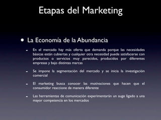 Etapas del Marketing


• La Economía de la Abundancia
 -   En el mercado hay más oferta que demanda porque las necesidades
     básicas están cubiertas y cualquier otra necesidad puede satisfacerse con
     productos o servicios muy parecidos, producidos por diferentes
     empresas y bajo distintas marcas

 -   Se impone la segmentación del mercado y se inicia la investigación
     comercial

 -   El marketing busca conocer las motivaciones que hacen que el
     consumidor reaccione de manera diferente

 -   Las herramientas de comunicación experimentarán un auge ligado a una
     mayor competencia en los mercados
 