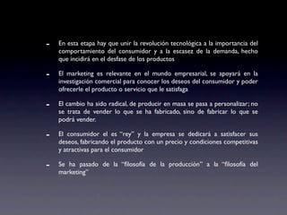 -   En esta etapa hay que unir la revolución tecnológica a la importancia del
    comportamiento del consumidor y a la escasez de la demanda, hecho
    que incidirá en el desfase de los productos

-   El marketing es relevante en el mundo empresarial, se apoyará en la
    investigación comercial para conocer los deseos del consumidor y poder
    ofrecerle el producto o servicio que le satisfaga

-   El cambio ha sido radical, de producir en masa se pasa a personalizar; no
    se trata de vender lo que se ha fabricado, sino de fabricar lo que se
    podrá vender.

-   El consumidor el es “rey” y la empresa se dedicará a satisfacer sus
    deseos, fabricando el producto con un precio y condiciones competitivas
    y atractivas para el consumidor

-   Se ha pasado de la “ﬁlosofía de la producción” a la “ﬁlosofía del
    marketing”
 
