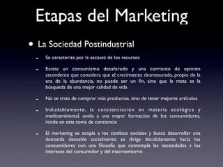 Etapas del Marketing
• La Sociedad Postindustrial
  -   Se caracteriza por la escasez de los recursos

  -   Existe un consumismo desaforado y una corriente de opinión
      ascendente que considera que el crecimiento desmesurado, propio de la
      era de la abundancia, no puede ser un ﬁn, sino que la meta es la
      búsqueda de una mejor calidad de vida

  -   No se trata de comprar más productos, sino de tener mejores artículos

  -   Indudablemente, la concienciación en materia ecológica y
      medioambiental, unida a una mayor formación de los consumidores,
      incide en esta toma de conciencia

  -   El marketing se acopla a los cambios sociales y busca desarrollar una
      demanda deseable socialmente; se dirige decididamente hacia los
      consumidores con una ﬁlosofía que contempla las necesidades y los
      intereses del consumidor y del macroentorno
 