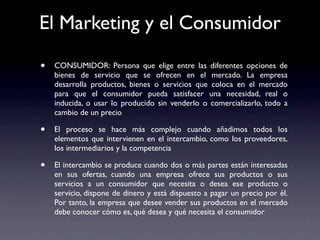 El Marketing y el Consumidor

•   CONSUMIDOR: Persona que elige entre las diferentes opciones de
    bienes de servicio que se ofrecen en el mercado. La empresa
    desarrolla productos, bienes o servicios que coloca en el mercado
    para que el consumidor pueda satisfacer una necesidad, real o
    inducida, o usar lo producido sin venderlo o comercializarlo, todo a
    cambio de un precio

•   El proceso se hace más complejo cuando añadimos todos los
    elementos que intervienen en el intercambio, como los proveedores,
    los intermediarios y la competencia

•   El intercambio se produce cuando dos o más partes están interesadas
    en sus ofertas, cuando una empresa ofrece sus productos o sus
    servicios a un consumidor que necesita o desea ese producto o
    servicio, dispone de dinero y está dispuesto a pagar un precio por él.
    Por tanto, la empresa que desee vender sus productos en el mercado
    debe conocer cómo es, qué desea y qué necesita el consumidor
 