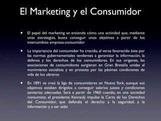 El Marketing y el Consumidor

•   El papel del marketing se entiende cómo una actividad que, mediante
    unas estrategias, busca conseguir unos objetivos a partir de los
    intercambios empresa-consumidor

•   La importancia del consumidor ha crecido, al verse favorecido éste por
    las normas gubernamentales tendentes a garantizar la información, la
    defensa y los derechos de los consumidores. En sus orígenes, las
    asociaciones de consumidores surgieron en Gran Bretaña unidas al
    movimiento socialista y en protesta por las pésimas condiciones de
    vida de los obreros

•   En 1891 se creó la liga de consumidores en Nueva York, aunque sus
    objetivos estaban dirigidos a conseguir salarios justos y condiciones
    sanitarias adecuadas. Será a partir de 1960 cuando, en una sociedad
    consumista, el presidente Kennedy impulse la Carta de los Derechos
    del Consumidor, que defendía el derecho a la seguridad, a la
    información y a ser oído
 