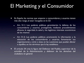 El Marketing y el Consumidor

•   En España, las normas que amparan a consumidores y usuarios tienen
    más alto rango, al estar recogidas en la CE

    -   Art. 51.1: Los poderes públicos garantizarían la defensa de los
        consumidores y usuarios, protegiendo, mediante procedimientos
        eﬁcaces, la seguridad, la salud y los legítimos intereses económicos
        de los mismos

    -   Art 51.2: Los poderes públicos promoverán la información y la
        educación de los consumidores y usuarios, fomentarán sus
        organizaciones y oirán a éstas en las cuestiones que puedan afectar
        a aquéllos, en los términos que la ley establezca

•   El artículo 54 crea la ﬁgura del Defensor del Pueblo, supervisor de la
    actividad de la Administración y defensor de los derechos del
    ciudadano en general
 