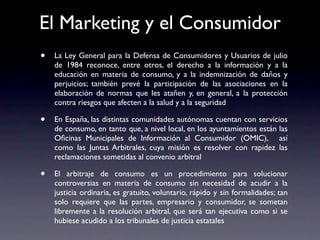 El Marketing y el Consumidor
•   La Ley General para la Defensa de Consumidores y Usuarios de julio
    de 1984 reconoce, entre otros, el derecho a la información y a la
    educación en materia de consumo, y a la indemnización de daños y
    perjuicios; también prevé la participación de las asociaciones en la
    elaboración de normas que les atañen y, en general, a la protección
    contra riesgos que afecten a la salud y a la seguridad

•   En España, las distintas comunidades autónomas cuentan con servicios
    de consumo, en tanto que, a nivel local, en los ayuntamientos están las
    Oﬁcinas Municipales de Información al Consumidor (OMIC), así
    como las Juntas Arbitrales, cuya misión es resolver con rapidez las
    reclamaciones sometidas al convenio arbitral

•   El arbitraje de consumo es un procedimiento para solucionar
    controversias en materia de consumo sin necesidad de acudir a la
    justicia ordinaria, es gratuito, voluntario, rápido y sin formalidades; tan
    solo requiere que las partes, empresario y consumidor, se sometan
    libremente a la resolución arbitral, que será tan ejecutiva como si se
    hubiese acudido a los tribunales de justicia estatales
 